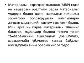 • Материалын хэрэгцээг төлөвлөх(MRP) гэдэг
нь хамаарагч эрэлтийн бараа материалыг
удирдах болон дахин захиалгыг төлөвлөх
зорилгоор боловсруулсан компьютерчлэгдсэн мэдээллийн систем гэж хэлж болно.
MRP арга нь бараа материалын төвшинг
багасгах, хөдөлмөр болоод техник тоног
төхөөрөмжийн ашиглалтыг дээшлүүлэх,
хэрэглэгчийн үйлчилгээ хангах байдлыг
нэмэгдүүлэх тийм боломжийг олгодог.

 