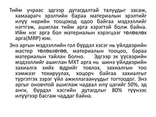 Тийм учраас эдгээр дутагдалтай талуудыг засаж,
хамаарагч эрэлтийн бараа материалын эрэлтийг
илүү нарийн тооцоход одоо байгаа мэдээллийг
нэгтгэж, ашиглах тийм арга хэрэгтэй болж байна.
Ийм нэг арга бол материалын хэрэгцээг төлөвлөх
арга(MRP) юм.
Энэ аргын мэдээллийн гол бүрдэл хэсэг нь үйлдвэрийн
мастер төлөвлөгөө, материалын тооцоо, бараа
материалын тайлан болно.
Эдгээр эх үүсвэрийн
мэдээллийг ашиглан МХТ арга нь шинэ үйлдвэрийн
захиалга хийх өдрийг товлох, захиалгын тоо
хэмжээг тохируулах, хоцорч байгаа захиалгыг
түргэтгэх зэрэг үйл ажиллагаануудыг тогтоодог. Энэ
аргыг оновчтой ашиглаж чадвал илү цагийг 50%, эд
анги, бүрдэл хэсгийн дутагдлыг 80% түүнээс
илүүгээр басгаж чаддаг байна.

 