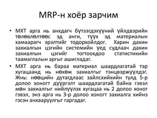 MRP-н хоёр зарчим
• МХТ арга нь анхдагч бүтээгдэхүүний үйлдвэрийн
төлөвлөлтөөс эд анги, түүх эд материалын
хамаарагч эрэлтийг тодорхойлдог. Харин дахин
захиалгын цэгийн системийн үед судлаач дахин
захиалгын
цэгийг
тогтоохдоо
статистикийн
таамаглалын аргыг ашигладаг.
• МХТ арга нь бараа материал шаардлагатай тэр
хугацаанд нь нөхөж захиалгыг тэнцвэржүүлдэг.
Жнь: нөөцийн дутагдлаас зайлсхийхийн тулд 5-р
долоо хоногт дүүргэлт шаардлагатай байна гэвэл
мөн захиалгыг нийлүүлэх хугацаа нь 2 долоо хоног
гэвэл, энэ арга нь 3-р долоо хоногт захиалга хийнэ
гэсэн анхааруулгыг гаргадаг.

 