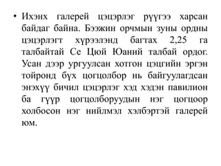 • Ихэнх галерей цэцэрлэг рүүгээ харсан
байдаг байна. Бээжин орчмын зуны ордны
цэцэрлэгт хүрээлэнд багтах 2,25 га
талбайтай Се Цюй Юаний талбай ордог.
Усан дээр ургуулсан хотгон цэцгийн эргэн
тойронд бүх цогцолбор нь байгуулагдсан
энэхүү бичил цэцэрлэг хэд хэдэн павилион
ба гүүр цогцолборуудын нэг цогцоор
холбосон нэг нийлмэл хэлбэртэй галерей
юм.
 