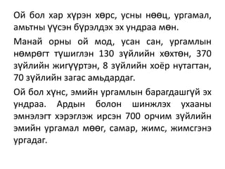 Ой бол хар хүрэн хөрс, усны нөөц, ургамал,
амьтны үүсэн бүрэлдэх эх ундраа мөн.
Манай орны ой мод, усан сан, ургамлын
нөмрөгт түшиглэн 130 зүйлийн хөхтөн, 370
зүйлийн жигүүртэн, 8 зүйлийн хоёр нутагтан,
70 зүйлийн загас амьдардаг.
Ой бол хүнс, эмийн ургамлын барагдашгүй эх
ундраа. Ардын болон шинжлэх ухааны
эмнэлэгт хэрэглэж ирсэн 700 орчим зүйлийн
эмийн ургамал мөөг, самар, жимс, жимсгэнэ
ургадаг.

 