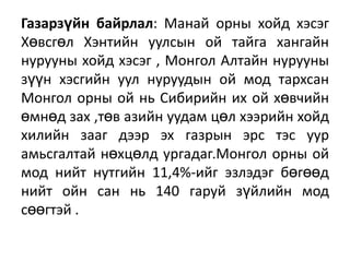 Газарзүйн байрлал: Манай орны хойд хэсэг
Хөвсгөл Хэнтийн уулсын ой тайга хангайн
нурууны хойд хэсэг , Монгол Алтайн нурууны
зүүн хэсгийн уул нуруудын ой мод тархсан
Монгол орны ой нь Сибирийн их ой хөвчийн
өмнөд зах ,төв азийн уудам цөл хээрийн хойд
хилийн зааг дээр эх газрын эрс тэс уур
амьсгалтай нөхцөлд ургадаг.Монгол орны ой
мод нийт нутгийн 11,4%-ийг эзлэдэг бөгөөд
нийт ойн сан нь 140 гаруй зүйлийн мод
сөөгтэй .

 