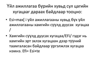 Үйл ажиллагаа бүрийн хувьд сул цагийн
хугацааг дараах байдлаар тооцно:
• Esi=max[ i үйл ажиллагааны хувьд бүх үйл
ажиллагааны хамгийн сүүлд дуусах хугацаа
/
• Хамгийн сүүлд дуусах хугацаа/EFi/ гэдэг нь
хамгийн эрт эхлэх хугацаан дээр түүний
таамгаласан байдлаар үргэлжлэх хугацаа
нэмнэ. Efi= Esi+te

 