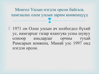 Монгол Улсын нэгдэн орсон байгаль
хамгаалах олон улсын зарим конвенцүүд



 1971 он Олон улсын ач холбогдол бүхий
ус, намгархаг газар ялангуяа усны шувуу
олноор
амьдардаг
орчны
тухай
Рамсарын конвенц. Манай улс 1997 онд
нэгдэн орсон.

 