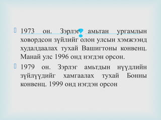  1973 он. Зэрлэг амьтан ургамлын
ховордсон зүйлийг олон улсын хэмжээнд
худалдаалах тухай Вашигтоны конвенц.
Манай улс 1996 онд нэгдэн орсон.
 1979 он. Зэрлэг амьтдын нүүдлийн
зүйлүүдийг хамгаалах тухай Бонны
конвенц. 1999 онд нэгдэн орсон



 