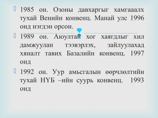  1985 он. Озоны давхаргыг хамгааалх
тухай Венийн конвенц. Манай улс 1996
онд нэгдэн орсон.
 1989 он. Аюултай хог хаягдлыг хил
дамжуулан
тээвэрлэх,
зайлуулахад
хяналт тавих Базалийн конвенц. 1997
онд
 1992 он. Уур амьсгалын өөрчлөлтийн
тухай НҮБ –ийн суурь конвенц. 1993
онд



 