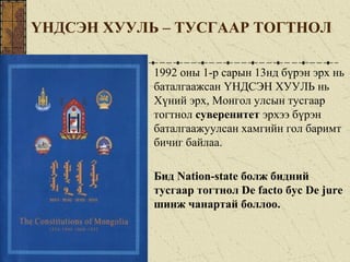 ҮНДСЭН ХУУЛЬ – ТУСГААР ТОГТНОЛ
1992 оны 1-р сарын 13нд бүрэн эрх нь
баталгаажсан ҮНДСЭН ХУУЛЬ нь
Хүний эрх, Монгол улсын тусгаар
тогтнол суверенитет эрхээ бүрэн
баталгаажуулсан хамгийн гол баримт
бичиг байлаа.
Бид Nation-state болж бидний
тусгаар тогтнол De facto бус De jure
шинж чанартай боллоо.
 