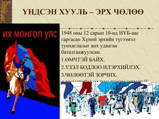 ҮНДСЭН ХУУЛЬ – ЭРХ ЧӨЛӨӨ
1948 оны 12 сарын 10-нд НҮБ-аас
гаргасан Хүний эрхийн түгээмэл
тунхаглалыг анх удаагаа
баталгаажуулсан.
1.ӨМЧТЭЙ БАЙХ.
2.ҮЗЭЛ БОДЛОО ИЛЭРХИЙЛЭХ.
3.ЧӨЛӨӨТЭЙ ЗОРЧИХ.
4.ХУУЛИЙН ӨМНӨ ТЭГШ ЭРХТЭЙ
 