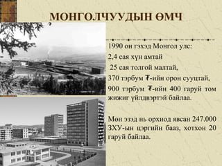МОНГОЛЧУУДЫН ӨМЧ
1990 он гэхэд Монгол улс:
2,4 сая хүн амтай
25 сая толгой малтай,
370 тэрбум -ийн орон сууцтай,₮
900 тэрбум -ийн 400 гаруй том₮
жижиг үйлдвэртэй байлаа.
Мөн эзэд нь орхиод явсан 247.000
ЗХУ-ын цэргийн бааз, хотхон 20
гаруй байлаа.
 