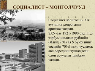 СОЦИАЛИСТ – МОНГОЛЧУУД
Социалист Монгол нь ХХ
зуунд их хоцрогдлыг
арилгаж чадсан.
ЗХУ-аас 1921-1990 онд 11,3
тэрбум шилжих рублийн
(Жилд 250 сая $ буюу нийт
төсвийн 70%) зээл, тусламж
авч өөрсдийн тулгамдсан
олон асуудлыг шийдэж
чадсан.
 
