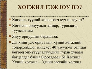 ХӨГЖИЛ ГЭЖ ЮУ ВЭ?
Хөгжил, түүний хөдөлгөгч хүч нь юу вэ?
Хөгжсөн орнуудын загвар, туршлага,
туулсан зам
Ядуу орнуудын бэрхшээл.
Дэлхийн улс орнуудын хүний хөгжлийг
тодорхойлдог индекст 40 үзүүлэлт багтдаг
бөгөөд энэ үзүүлэлтүүдийг гурав хуваан
багцалдаг байна.Өрсөлдөөн ба Хөгжил,
Хүний хөгжил – Эдийн засгийн хөгжил
 