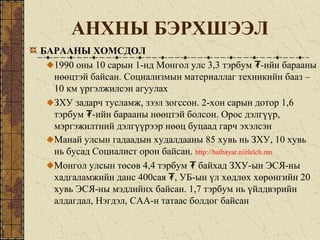 АНХНЫ БЭРХШЭЭЛ
БАРААНЫ ХОМСДОЛ
1990 оны 10 сарын 1-нд Монгол улс 3,3 тэрбум -ийн барааны₮
нөөцтэй байсан. Социализмын материаллаг техникийн бааз –
10 км үргэлжилсэн агуулах
ЗХУ задарч тусламж, зээл зогссон. 2-хон сарын дотор 1,6
тэрбум -ийн барааны нөөцтэй болсон. Орос дэлгүүр,₮
мэргэжилтний дэлгүүрээр нөөц буцаад гарч эхэлсэн
Манай улсын гадаадын худалдааны 85 хувь нь ЗХУ, 10 хувь
нь бусад Социалист орон байсан. http://batbayar.niitlelch.mn
Монгол улсын төсөв 4,4 тэрбум байхад ЗХУ-ын ЭСЯ-ны₮
хадгаламжийн данс 400сая , УБ-ын үл хөдлөх хөрөнгийн 20₮
хувь ЭСЯ-ны мэдлийнх байсан. 1,7 тэрбум нь үйлдвэрийн
алдагдал, Нэгдэл, САА-н татаас болдог байсан
 