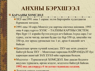 АНХНЫ БЭРХШЭЭЛ
БАРААНЫ ХОМСДОЛ
ЗХУ-аас1991 оны 1 сараас эхлэн Бартерийн худалдаагаа
бүрмөсөн зогссон.
1991 оны 10 сард Монгол улс картны системд шилжив. 1993
оны 4 сард хүртэл ХҮНС – ТАЛХНЫ КАРТНЫ СИСТЕМ.
Өрх бүрт 11 нэрийн бүтээгдэхүүн өгч байсан.1хүнд сард 3 кг
гурил, элсэн чихэр, цагаан будаа тус бүр 550 гр, цөцгийн тос
350 гр, нэг өрхөд ургамлын тос 1 кг, архи 4 шилийг өгч
байсан
Цахилгаан эрчим хүчний хомсдол. ЗХУ-аас өгөх дэмжлэг
байхгүй болж ЗХУ – Монголын харилцаа НАЙРАМДАЛТ бус
харилцан ашигтай ЗАХ ЗЭЭЛ-ийн харилцаа болсон.
Мэдээлэл – Туршлагагүй ХОМСДОЛ. Бие даасан бодлого
явуулах туршлага, өргөн мэдлэг, мэдээлэл байхгүй байсан.
1992 онд диллерүүд 4 тн алтаа гадааадад алдсан.
 