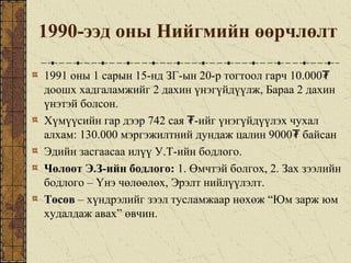 1990-ээд оны Нийгмийн өөрчлөлт
1991 оны 1 сарын 15-нд ЗГ-ын 20-р тогтоол гарч 10.000₮
доошх хадгаламжийг 2 дахин үнэгүйдүүлж, Бараа 2 дахин
үнэтэй болсон.
Хүмүүсийн гар дээр 742 сая -ийг үнэгүйдүүлэх чухал₮
алхам: 130.000 мэргэжилтний дундаж цалин 9000 байсан₮
Эдийн засгаасаа илүү У.Т-ийн бодлого.
Чөлөөт Э.З-ийн бодлого: 1. Өмчтэй болгох, 2. Зах зээлийн
бодлого – Үнэ чөлөөлөх, Эрэлт нийлүүлэлт.
Төсөв – хүндрэлийг зээл тусламжаар нөхөж “Юм зарж юм
худалдаж авах” өвчин.
 
