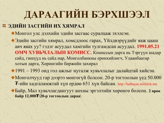 ДАРААГИЙН БЭРХШЭЭЛ
ЭДИЙН ЗАСГИЙН ИХ ХЯМРАЛ
Монгол улс дэлхийн эдийн засгаас суралцаж эхэлсэн.
Эдийн засгийн хямрал, хомсдлоос гарах, Үйлдвэрүүдийг яаж цааш
авч явах уу? гэдэг асуудал хамгийн тулгамдсан асуудал. 1991.05.21
ӨМЧ ХУВЬЧЛАЛЫН КОМИСС. Комиссын дарга нь Тэргүүн шадар
сайд, гишүүд нь сайд нар, Монголбанкны ерөнхийлөгч, Улаанбаатар
хотын дарга, Хөрөнгийн биржийн захирал
1991 – 1993 онд гол ажлыг нугалж хувьчлалыг далайцтай хийсэн.
Монголчууд гар дээрээ мөнгөгүй болсон. 20-р тогтоолын үед 50.000
-ийн хадгаламжтай хүн ердөө 651 хүн байсан.₮ http://batbayar.niitlelch.mn
Байр, Мал хувьчлагдангуут анхны эргэлтийн хөрөнгө болсон. 2 өрөө
байр 12.000 20-р тогтоолын дараа₮
 