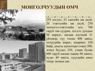 МОНГОЛЧУУДЫН ӨМЧ
255 нэгдэл, 52 сангийн аж ахуй,
20 тэжээлийн аж ахуй, 250
эмчилгээ-тэжээлийн цэг, 700
гаруй төв суурин, нэгдэл дундын
50 амралт, цагаан идээний 51
үйлдвэр, сүү тосны 400 завод,
эхчүүдийн амрах, амаржих 320
байр, дизель цахилгаан станц 300,
зочид буудал 320, улаан булан
600 гаруй малын хашаа 68 мянга,
худаг 40 мянга, хүүхдийн кино
театр, номын сан
 