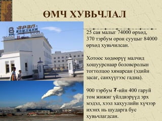 ӨМЧ ХУВЬЧЛАЛ
25 сая малыг 74000 өрхөд,
370 тэрбум орон сууцыг 84000
өрхөд хувьчилсан.
Хотоос хөдөөрүү малчид
хошуурснаар боловсролын
тогтолцоо хямарсан (эдийн
засаг, санхүүгээс гадна).
900 тэрбум -ийн 400 гаруй₮
том жижиг үйлдвэрүүд эрх
мэдэл, хээл хахуулийн хүчээр
ихэнх нь шударга бус
хувьчлагдсан.
 
