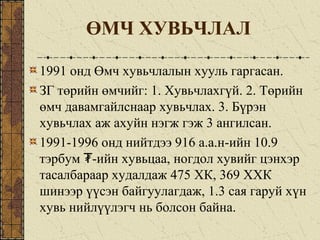 ӨМЧ ХУВЬЧЛАЛ
1991 онд Өмч хувьчлалын хууль гаргасан.
ЗГ төрийн өмчийг: 1. Хувьчлахгүй. 2. Төрийн
өмч давамгайлснаар хувьчлах. 3. Бүрэн
хувьчлах аж ахуйн нэгж гэж 3 ангилсан.
1991-1996 онд нийтдээ 916 а.а.н-ийн 10.9
тэрбум -ийн хувьцаа, ногдол хувийг цэнхэр₮
тасалбараар худалдаж 475 ХК, 369 ХХК
шинээр үүсэн байгуулагдаж, 1.3 сая гаруй хүн
хувь нийлүүлэгч нь болсон байна.
 
