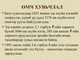 ӨМЧ ХУВЬЧЛАЛ
Бага хувьчлалаар 2451 жижиг аж ахуйн нэгжийг
хамруулж, үүний үр дүнд 3176 аж ахуйн нэгж
шинээр үүсэн байгуулагдсан.
Эдгээрийн дотроос 2.1 тэрбум -ийн хөрөнгө₮
бүхий 3046 аж ахуйн нэгж, 385 сая шахам -ийн₮
хөрөнгө оруулалтын эрхийн бичгийн ягаан
тасалбараар хувьд шилжсэн байна.
1991 оноос хойш 3,6 тэрбум $-ийн зээл тусламж
авсан ихэнхийг дэд бүтэц – цахилгаан станцдаа
зарцуулсан.
 