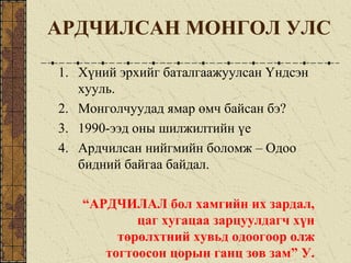 АРДЧИЛСАН МОНГОЛ УЛС
1. Хүний эрхийг баталгаажуулсан Үндсэн
хууль.
2. Монголчуудад ямар өмч байсан бэ?
3. 1990-ээд оны шилжилтийн үе
4. Ардчилсан нийгмийн боломж – Одоо
бидний байгаа байдал.
“АРДЧИЛАЛ бол хамгийн их зардал,
цаг хугацаа зарцуулдагч хүн
төрөлхтний хувьд одоогоор олж
тогтоосон цорын ганц зөв зам” У.
 