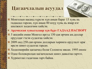 Монголын насанд хүрсэн хүн амын бараг 15 хувь нь
гадаадад гарсан, хүн амын 80 илүү хувь нь ямар нэг
шилжилт хөдөлгөөн хийсэн.
Ардчилсан хувьсгалаар хүн бүрт ГАДААД ПАСПОРТ
5 жилийн өмнө Монгол иргэд 150 сая орчим ам.доллар
оруулдаг гэсэн судалгаа хийсэн.
2009 онд 250 сая орчим долларын хөрөнгө оруулалт орж
ирсэн шинэ судалгаа гарсан.
Хөдөлмөрийн цагаачид болж Солонгос явсан. 1995 оноос
Одоо боловсролын цагаачлалын шинэ давалгаа гарчээ.
Хуримтлал гадагшаа гарч байна.
 