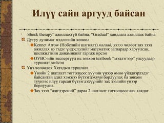 Илүү сайн аргууд байсан
“Shock therapy” ажиллахгүй байна. “Gradual” хандлага ажиллаж байна
Дутуу дулимаг мэдлэгийн хөнөөл
Kennet Arrow (Нобелийн шагналт) яагаад, хэзээ чөлөөт зах зээл
ажиллах вэ гэдэг үндэслэлийг математик загвараар харуулсан,
шилжилтийн динамикийг гаргаж ирсэн
ОУВС-ийн экспертүүд нь зөвхөн textbook “мэдлэгээр” улсуудаар
туршилт хийсэн
Үнэ чөлөөлөх Хятадын туршлага
Үнийн 2 шатлалт тогтолцоо: хуучин үнээр өмнө үйлдвэрлэдэг
байсантай адил хэмжээ бүтээгдэхүүн борлуулах ба зөвхөн
түүнээс илүү гарсан бүтээгдэхүүнийг зах зээлийн үнээр
борлуулна.
Зах зээл “жигдэрсний” дараа 2 шатлалт тогтолцоог авч хаядаг
 