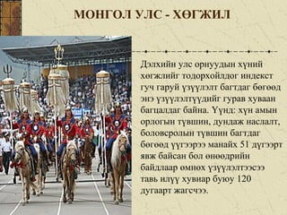 МОНГОЛ УЛС - ХӨГЖИЛ
Дэлхийн улс орнуудын хүний
хөгжлийг тодорхойлдог индекст
гуч гаруй үзүүлэлт багтдаг бөгөөд
энэ үзүүлэлтүүдийг гурав хуваан
багцалдаг байна. Үүнд: хүн амын
орлогын түвшин, дундаж наслалт,
боловсролын түвшин багтдаг
бөгөөд үүгээрээ манайх 51 дүгээрт
явж байсан бол өнөөдрийн
байдлаар өмнөх үзүүлэлтээсээ
тавь илүү хувиар буюу 120
дугаарт жагсчээ.
 