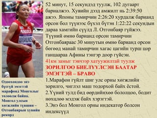 52 минут, 15 секундэд туулж, 102 дугаарт
бариалжээ. Хувийн дээд амжилт нь 2:39:50
ажээ. Японы тамирчин 2:26:20 хурдалж барианд
орсон бол түүнээс бүхэл бүтэн 1:22:22 секундын
дараа хамгийн сүүлд Л. Отгонбаяр гүйжээ.
Түүний өмнө барианд орсон тамирчин
Отгонбаяраас 30 минутын өмнө барианд орсон
бөгөөд манай тамирчин хагас цагийн турш цор
ганцаараа Афины тэнгэр доор гүйсэн.
41км замыг тэвчээр хатуужилтай туулж
ЗОРИЛГОО БИЕЛҮҮЛСЭН БААТАР
ЭМЭГТЭЙ – БРАВО
1.Марафон гүйлт шиг улс орны хөгжлийн
зорилго, чиглэл маш тодорхой байх ёстой.
2.Үүний тулд бид өөрдийнхөө бололцоо, бодит
нөхцлөө мэдэж байх хэрэгтэй.
3.Энэ бол Монгол орны индекатор болсон
индексүүд
Одоохондоо энэ
бүсгүй эмэгтэй
марафонд Монголыг
төлөөлж байна.
Монгол улсын
хөгжлийн түвшин –
Отгонбаярын хувийн
рекорд
 