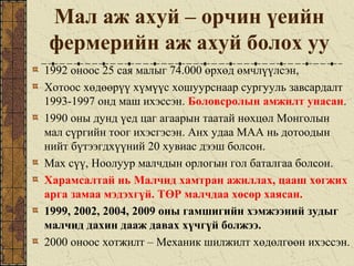 Мал аж ахуй – орчин үеийн
фермерийн аж ахуй болох уу
1992 оноос 25 сая малыг 74.000 өрхөд өмчлүүлсэн,
Хотоос хөдөөрүү хүмүүс хошуурснаар сургууль завсардалт
1993-1997 онд маш ихэссэн. Боловсролын амжилт унасан.
1990 оны дунд үед цаг агаарын таатай нөхцөл Монголын
мал сүргийн тоог ихэсгэсэн. Анх удаа МАА нь дотоодын
нийт бүтээгдхүүний 20 хувиас дээш болсон.
Мах сүү, Ноолуур малчдын орлогын гол баталгаа болсон.
Харамсалтай нь Малчид хамтран ажиллах, цааш хөгжих
арга замаа мэдэхгүй. ТӨР малчдаа хөсөр хаясан.
1999, 2002, 2004, 2009 оны гамшигийн хэмжээний зудыг
малчид дахин дааж давах хүчгүй болжээ.
2000 оноос хотжилт – Механик шилжилт хөдөлгөөн ихэссэн.
 