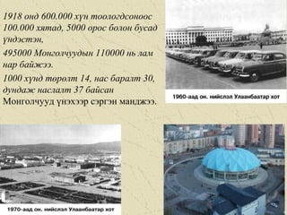 1918 онд 600.000 хүн тоологдсоноос
100.000 хятад, 5000 орос болон бусад
үндэстэн,
495000 Монголчуудын 110000 нь лам
нар байжээ.
1000 хүнд төрөлт 14, нас баралт 30,
дундаж наслалт 37 байсaн
Монголчууд үнэхээр сэргэн манджээ.
 