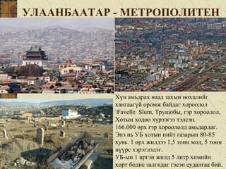 УЛААНБААТАР - МЕТРОПОЛИТЕН
Хүн амьдрах наад захын нөхцлийг
хангаагүй оромж байдаг хороолол
Favelle Slum, Трущобы, гэр хороолол,
Хотын хөдөө хүрээгээ тэлсэн.
166.000 өрх гэр хороололд амьдардаг.
Энэ нь УБ хотын нийт газарын 80-85
хувь. 1 өрх жилдээ 1,5 тонн мод, 5 тонн
нүүрс хэрэглэдэг.
УБ-ын 1 иргэн жилд 5 литр химийн
хорт бодис залгидаг гэсэн судалгаа бий.
 