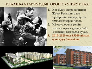 УЛААНБААТАРЧУУДЫГ ОРОН СУУЦЖУУЛАХ
1. Хот буюу метрополитиан
Жорж Белл шиг олон
хүмүүсийн чадвар, хүсэл
эрмэлзлэлээр хөгждөг.
2. УБ-чууд орчин үеийн
тохилог орон сууцанд байх
Үндэсний том төсөл чухал.
3. 2010-2020 онд 83300 айлын
орон сууц баригдана
 