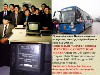 25 жилийн өмнө Монгол машинаа
засварлаж, шинээр угсардаг байжээ.
Мон-Бус 2008 он
МОНГОЛЫН “MONEL” ЯПОНЫ
“JVC”-ГИЙН САЙЖРУУЛСАН
ЗАГВАР. Өдөрт 100-200 ширхэгийг
угсардаг. Нийт 20 мянган телевизор
угсарсан. 1982-1987 он хүртэл 800
компьютер угсарсан.
Зөв бодлого байсан бол бидэнд
Финляндийн NOKIA компанийн
ирээдүй ойрхон байсан.
 