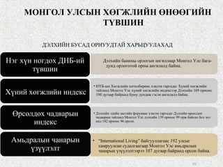 МОНГОЛ УЛСЫН ХӨГЖЛИЙН ӨНӨӨГИЙН
ТҮВШИН
55
ДЭЛХИЙН БУСАД ОРНУУДТАЙ ХАРЬЦУУЛАХАД
Нэг хүн ногдох ДНБ-ий
түвшин
Хүний хөгжлийн индекс
Өрсөлдөх чадварын
индекс
Амьдралын чанарын
үзүүлэлт
• НҮБ-ын Хөгжлийн хөтөлбөрөөс хэвлэн гаргадаг Хүний хөгжлийн
тайланд Монгол Улс хүний хөгжлийн индексээр Дэлхийн 169 орноос
100 дугаар байранд буюу дундаж гэсэн ангилалд байна.
• “International Living” байгууллагаас 192 улсыг
хамруулсан судалгаагаар Монгол Улс амьдралын
чанарын үзүүлэлтээрээ 107 дугаар байранд орсон байна.
• Дэлхийн эдийн засгийн форумаас хэвлэн гаргадаг Дэлхийн өрсөлдөх
чадварын тайланд Монгол Улс дэлхийн 139 орноос 99 орж байсан бол энэ
онд 142 орноос 96 орсон.
Дэлхийн банкны орлогын ангиллаар Монгол Улс бага-
дунд орлоготой орны ангилалд байна.
 