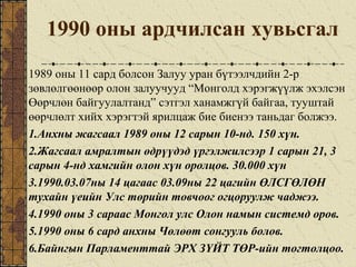 1990 оны ардчилсан хувьсгал
1989 оны 11 сард болсон Залуу уран бүтээлчдийн 2-р
зөвлөлгөөнөөр олон залуучууд “Монголд хэрэгжүүлж эхэлсэн
Өөрчлөн байгуулалтанд” сэтгэл ханамжгүй байгаа, тууштай
өөрчлөлт хийх хэрэгтэй ярилцаж бие биенээ таньдаг болжээ.
1.Анхны жагсаал 1989 оны 12 сарын 10-нд. 150 хүн.
2.Жагсаал амралтын өдрүүдэд үргэлжилсээр 1 сарын 21, 3
сарын 4-нд хамгийн олон хүн оролцов. 30.000 хүн
3.1990.03.07ны 14 цагаас 03.09ны 22 цагийн ӨЛСГӨЛӨН
тухайн үеийн Улс төрийн товчоог огцоруулж чаджээ.
4.1990 оны 3 сараас Монгол улс Олон намын системд оров.
5.1990 оны 6 сард анхны Чөлөөт сонгууль болов.
6.Байнгын Парламенттай ЭРХ ЗҮЙТ ТӨР-ийн тогтолцоо.
 