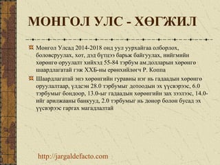 МОНГОЛ УЛС - ХӨГЖИЛ
Монгол Улсад 2014-2018 онд уул уурхайгаа олборлох,
боловсруулах, хот, дэд бүтцээ барьж байгуулах, нийгмийн
хөрөнгө оруулалт хийхэд 55-84 тэрбум ам.долларын хөрөнгө
шаардлагатай гэж ХХБ-ны ерөнхийлөгч Р. Коппа
Шаардлагатай энэ хөрөнгийн гуравны нэг нь гадаадын хөрөнгө
оруулалтаар, үлдсэн 28.0 тэрбумыг дотоодын эх үүсвэрээс, 6.0
тэрбумыг бондоор, 13.0-ыг гадаадын хөрөнгийн зах зээлээс, 14.0-
ийг арилжааны банкууд, 2.0 тэрбумыг нь донор болон бусад эх
үүсвэрээс гаргах магадлалтай
http://jargaldefacto.com
 