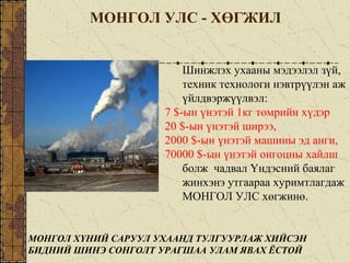 МОНГОЛ УЛС - ХӨГЖИЛ
Шинжлэх ухааны мэдээлэл зүй,
техник технологи нэвтрүүлэн аж
үйлдвэржүүлвэл:
7 $-ын үнэтэй 1кг төмрийн хүдэр
20 $-ын үнэтэй ширээ,
2000 $-ын үнэтэй машины эд анги,
70000 $-ын үнэтэй онгоцны хайлш
болж чадвал Үндэсний баялаг
жинхэнэ утгаараа хуримтлагдаж
МОНГОЛ УЛС хөгжинө.
МОНГОЛ ХҮНИЙ САРУУЛ УХААНД ТУЛГУУРЛАЖ ХИЙСЭН
БИДНИЙ ШИНЭ СОНГОЛТ УРАГШАА УЛАМ ЯВАХ ЁСТОЙ
 