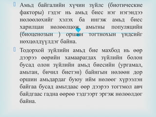  Амьд байгалийн хүчин зүйлс (биотические
факторы) гэдэг нь амьд биес нэг нэгэндээ
нөлөөлөхийг хэлэх ба ингэж амьд биес
харилцан нөлөөлцөж амьтны популяцийн
(биоценозын ) оршин тогтнохын үндсийг
нөхцөлдүүлдэг байна.
 Тодорхой зүйлийн амьд бие махбод нь өөр
дээрээ өөрийн хамаарагдах зүйлийн болон
бусад олон зүйлийн амьд биесийн (ургамал,
амьтан, бичил биетэн) байнгын нөлөөн дор
оршин амьдардаг буюу ийм нөлөөг хүрээлэн
байгаа бусад амьтдаас өөр дээрээ тогтмол авч
байдгаас гадна өөрөө тэдгээрт эргэж нөлөөлдөг
байна.



 