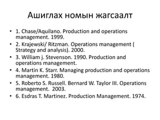 Ашиглах номын жагсаалт
• 1. Chase/Aquilano. Production and operations
management. 1999.
• 2. Krajewski/ Ritzman. Operations management (
Strategy and analysis). 2000.
• 3. William j. Stevenson. 1990. Production and
operations management.
• 4. Martin K. Starr. Managing production and operations
management. 1980.
• 5. Roberto S. Russell. Bernard W. Taylor III. Operations
management. 2003.
• 6. Esdras T. Martinez. Production Management. 1974.

 