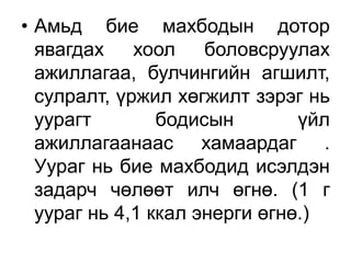 • Амьд бие махбодын дотор
явагдах хоол боловсруулах
ажиллагаа, булчингийн агшилт,
сулралт, үржил хөгжилт зэрэг нь
уурагт бодисын үйл
ажиллагаанаас хамаардаг .
Уураг нь бие махбодид исэлдэн
задарч чөлөөт илч өгнө. (1 г
уураг нь 4,1 ккал энерги өгнө.)
 