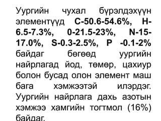 Уургийн чухал бүрэлдэхүүн
элементүүд С-50.6-54.6%, Н-
6.5-7.3%, 0-21.5-23%, N-15-
17.0%, S-0.3-2.5%, P -0.1-2%
байдаг бөгөөд уургийн
найрлагад йод, төмөр, цахиур
болон бусад олон элемент маш
бага хэмжээтэй илэрдэг.
Уургийн найрлага дахь азотын
хэмжээ хамгийн тогтмол (16%)
 