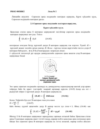 PH102 ФИЗИК2 Лекц № 2
Лекцийн агуулга: Соронзон орны индукцийн векторын циркуляц, Бүрэн гүйдлийн хууль,
Соронзон индукцийн векторын урсгал
2.1 Соронзон орны индукцийн векторын циркуляц,
Бүрэн гүйдлийн хууль
Цахилгаан статик орны Е векторын циркуляцтай төстэйгөөр соронзон орны индукцийн
векторын циркуляцьг авч үзье. Тэгвэл
∮ ( 𝐵, 𝑑𝑙) = ∮ 𝐵𝑖 𝑑𝑙 (14.45)
𝐿𝐿
интегралыг өгөгдсөн битүү хүрээний дагуух В векторын циркуляц гэж нэрлэнэ. Үүний 𝑑𝑙 −
хүрээний жижиг хэсгийн уртын векгор, Bi=Bcosa - хүрээнд татсан шүргэгчийн чиглэл дээрх В
векторын байгуулагч, 𝜶 нь В ба dl векгоруудын хоорондох өнцөг.
I- гүйдэлтэй төгсгөлгүй урт шулуун дамжуулагчийн соронзон орны жишээн дээр В векторын
циркуляцыг бодъё
Энэ орны соронзон индукцийн шугамууд нь дамжуулагчид перпендикуляр хавтгай дээр орших
тойргууд байх ба зурагт тэдгээрийг тасархай шугамаар дүрслэв. (14.45) ёсоор аль нэг r
радиустай тойрог L хүрээний дагуух В векторын циркуляц нь:
∮ ( 𝑩, 𝒅𝒍)
𝑳
= ∮ 𝑩𝒅𝒍𝒄𝒐𝒔𝜶
𝑳
(𝟏𝟒. 𝟒𝟔)
болно. Тойргийн бүх цэгг В векторын тоон утга ижил
𝐵 =
𝜇0 𝜇
4𝜋
∙
2𝐼
𝑟
(14.47)
байх бөгөөд түүний шахагчийн дагуу В векгор чиглэх тул 𝑐𝑜𝑠𝛼 = 1. Иймд (14.46) -аас
∮ ( 𝐵, 𝑑𝑙)
𝑳
=
𝝁 𝟎 𝝁𝑰
𝟐𝝅𝒓
= ∫ 𝒅𝒍
𝟐𝝅𝒓
𝟎
= 𝝁 𝟎 𝝁𝑰 (𝟏𝟒. 𝟒𝟖)
Ийнхүү Е ба В векторын циркуляцыг харьцуулахад зарчмын ялтаатай байна. Цахилгаан статак
орны Е векторын циркуляц ямагт тэгтэй тэнцүү, өөрөөр хэлбэл цахилгаан орон потенциал орон
байдаг бол соронзон орны В векгорын циркуляц нь тэгээс ялгаатай, өөрөөр хэлбэл абсолют
 