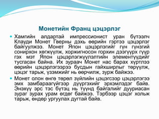 Монетийн Франц цэцэрлэг
 Хамгийн алдартай импрессионист уран бүтээлч
Клауди Монет Гверны дэхь өөрийн гэртээ цэцэрлэг
байгуулжээ. Монет Япон цэцэрлэгийг гүн гүнзгий
сонирхон хөгжүүлж, хоржигносон горхин дээгүүрх гүүр
гэх мэт Япон цэцэрлэгжүүлэлтийн элементүүдийг
тусгасан байна. Их зураач Монет нас барах хүртлээ
өөрийн цэцэрлэгээрээ бусдын гайхширлыг төрүүлж,
цэцэг тарьж, үзэмжийг нь өөрчилж, зурж байжээ.
 Монет олон өнгө төрөл зүйлийн цэцэгсээр цэцэрлэгээ
эмх замбараагүйгээр дүүргэхийг эрхэмлэдэг байв.
Энэхүү эрс тэс бүтэц нь түүнд байгалийг дууриасан
зураг зурах урам өгдөг байжээ. Тэрбээр цэцэг хольж
тарьж, өндөр ургуулах дугтай байв.
 