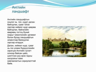 Английн
ландшафт
Английн ландшафтын
онцлог нь гол, нуурт далан
байгуулах, суваг татах
зэргээр хиймэл нуур цөөрөм
байгуулах, байгалийн
өвөрмөц тогтоц бүхий
газрыг чимэглэлийн ургамал
болон бусад ландшафтын
элментээр баяжуулах
зэргээр илэрдэг.
Далан, хиймэл нуур, суваг
нь гоо үзэмж бүрдүүлэхийн
зэрэгцээ Английн нутагт
олноор байсан цайз,
шилтгээн рүү ирэх гадны
халдлагыг хаах
хамгаалалтын зориулалттай
байв.
 