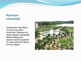 Францын
ландшафт
Геометрийн парк буюу
тогтмол хэв шинж
зонхилдог. Францын үе
үеийн хаадын амьдардаг
байсан Версалын
ордоны гаднах цэцэрлэг
нь энэхү урлагийг бүрэн
илтгэж чаддаг.
 