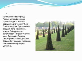 -
Францын ландшафтад
Ромын урлагийн нөлөө
орсон байдаг ч эцэстээ
өөрсдийн дүр төрхийг бий
болгож чадсан. Эрс тогтмол
байдал, тэгш хэмийн нь
зохион байгуулалтыг
эрхэмлэдэг. Тайралт хийсэн
мод, бут нь янз бүрийн
геометрийн хэлбэр дvрстэй
байдаг. Бут сөөгийг тодорхой
давтамжтайгаар тарьж
ургуулна.
 