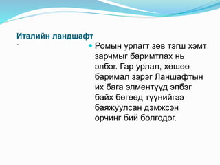Италийн ландшафт
-
 Ромын урлагт зөв тэгш хэмт
зарчмыг баримтлах нь
элбэг. Гар урлал, хөшөө
баримал зэрэг Ланшафтын
их бага элментүүд элбэг
байх бөгөөд түүнийгээ
баяжуулсан дэмжсэн
орчинг бий болгодог.
 