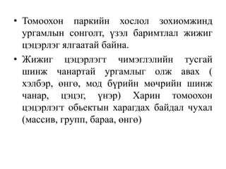 • Томоохон паркийн хослол зохиомжинд
ургамлын сонголт, үзэл баримтлал жижиг
цэцэрлэг ялгаатай байна.
• Жижиг цэцэрлэгт чимэглэлийн тусгай
шинж чанартай ургамлыг олж авах (
хэлбэр, өнгө, мод бүрийн мөчрийн шинж
чанар, цэцэг, үнэр) Харин томоохон
цэцэрлэгт обьектын харагдах байдал чухал
(массив, групп, бараа, өнгө)

 