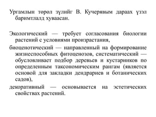 Ургамлын төрөл зүлийг В. Кучерявым дараах үзэл
баримтлалд хуваасан.
Экологический — требует согласования биологии
растений с условиями произрастания,
биоценотический — направленный на формирование
жизнеспособных фитоценозов, систематический —
обусловливает подбор деревьев и кустарников по
определенным таксономическим рангам (является
основой для закладки дендрариев и ботанических
садов),
декоративный — основывается на эстетических
свойствах растений.

 