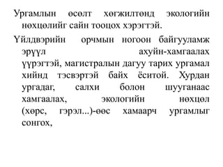 Ургамлын өсөлт хөгжилтөнд экологийн
нөхцөлийг сайн тооцох хэрэгтэй.
Үйлдвэрийн
орчмын ногоон байгууламж
эрүүл
ахуйн-хамгаалах
үүрэгтэй, магистралын дагуу тарих ургамал
хийнд тэсвэртэй байх ѐситой. Хурдан
ургадаг,
салхи
болон
шууганаас
хамгаалах,
экологийн
нөхцөл
(хөрс, гэрэл...)-өөс хамаарч ургамлыг
сонгох,

 